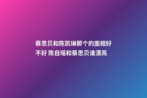 蔡思贝和陈凯琳那个的面相好不好 陈自瑶和蔡思贝谁漂亮-第1张-观点-玄机派